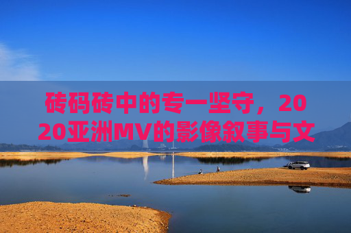 砖码砖中的专一坚守,2020亚洲MV的影像叙事与文化深耕,砖码砖的专一坚守,2020亚洲MV影像叙事与文化深耕 砖码砖中的专一坚守,2020亚洲MV的影像叙事与文化深耕,砖码砖的专一坚守,2020亚洲MV影像叙事与文化深耕
