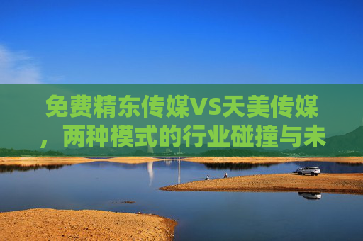 免费精东传媒VS天美传媒,两种模式的行业碰撞与未来抉择,两种模式的行业碰撞,免费精东传媒VS天美传媒的未来抉择 免费精东传媒VS天美传媒,两种模式的行业碰撞与未来抉择,两种模式的行业碰撞,免费精东传媒VS天美传媒的未来抉择