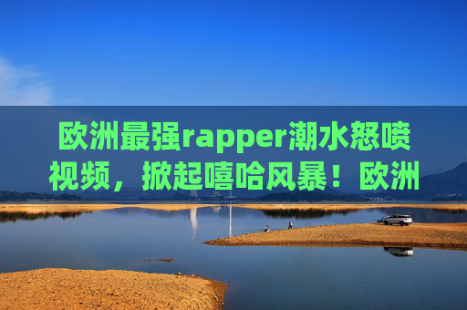欧洲最强rapper潮水怒喷视频,掀起嘻哈风暴!欧洲最强rapper潮水怒喷视频,掀起嘻哈风暴! 欧洲最强rapper潮水怒喷视频,掀起嘻哈风暴!欧洲最强rapper潮水怒喷视频,掀起嘻哈风暴!