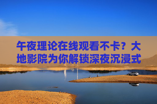 午夜理论在线观看不卡?大地影院为你解锁深夜沉浸式观影新体验,大地影院,午夜理论在线观看不卡,深夜沉浸式观影新体验 午夜理论在线观看不卡?大地影院为你解锁深夜沉浸式观影新体验,大地影院,午夜理论在线观看不卡,深夜沉浸式观影新体验