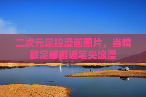 二次元足控漫画图片,当精致足部邂逅笔尖浪漫 二次元足控漫画图片,当精致足部邂逅笔尖浪漫