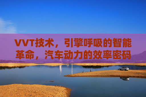 VVT技术,引擎呼吸的智能革命,汽车动力的效率密码 VVT技术,引擎呼吸的智能革命,汽车动力的效率密码