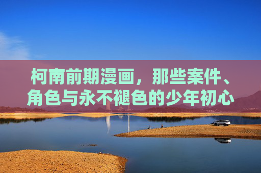 柯南前期漫画,那些案件、角色与永不褪色的少年初心,柯南前期,案件、角色与少年初心永不褪色 柯南前期漫画,那些案件、角色与永不褪色的少年初心,柯南前期,案件、角色与少年初心永不褪色