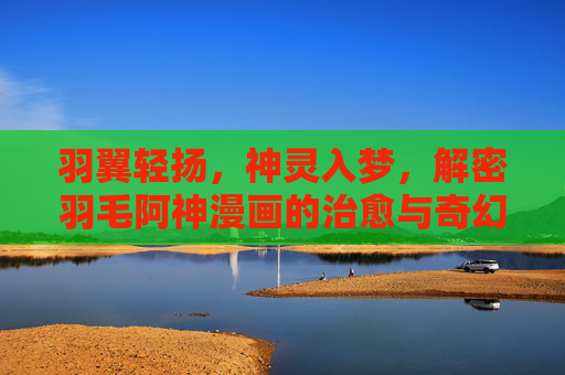 羽翼轻扬,神灵入梦,解密羽毛阿神漫画的治愈与奇幻 羽翼轻扬,神灵入梦,解密羽毛阿神漫画的治愈与奇幻