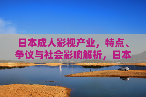 日本成人影视产业,特点、争议与社会影响解析,日本成人影视产业的特点、争议与社会影响解析 日本成人影视产业,特点、争议与社会影响解析,日本成人影视产业的特点、争议与社会影响解析