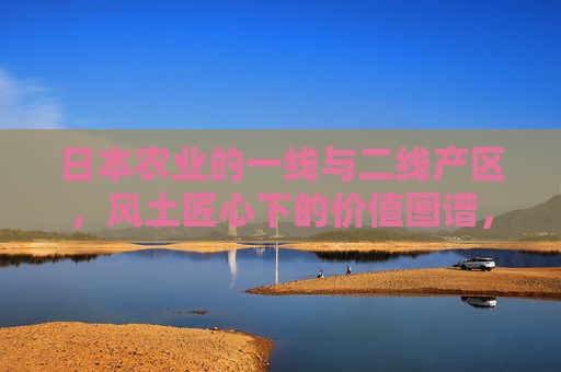 日本农业的一线与二线产区,风土匠心下的价值图谱,风土匠心下的日本农业产区价值图谱 日本农业的一线与二线产区,风土匠心下的价值图谱,风土匠心下的日本农业产区价值图谱