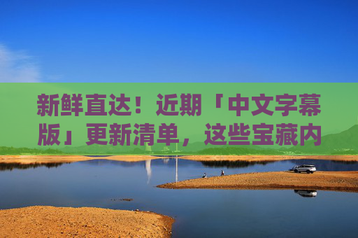 新鲜直达！近期「中文字幕版」更新清单，这些宝藏内容千万别错过，新鲜直达！近期中文字幕更新清单，宝藏内容别错过