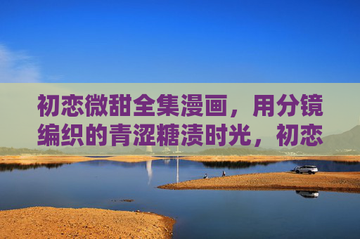 初恋微甜全集漫画,用分镜编织的青涩糖渍时光,初恋微甜,分镜里的青涩糖渍时光 初恋微甜全集漫画,用分镜编织的青涩糖渍时光,初恋微甜,分镜里的青涩糖渍时光