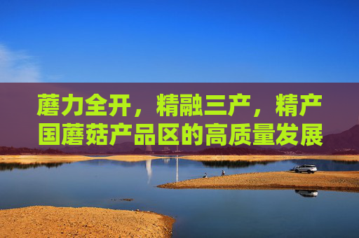 蘑力全开,精融三产,精产国蘑菇产品区的高质量发展之路 关键词,精产国蘑菇品一二三产品区,精产国蘑菇产品区,一二三产融合的高质量发展之路 蘑力全开,精融三产,精产国蘑菇产品区的高质量发展之路 关键词,精产国蘑菇品一二三产品区,精产国蘑菇产品区,一二三产融合的高质量发展之路