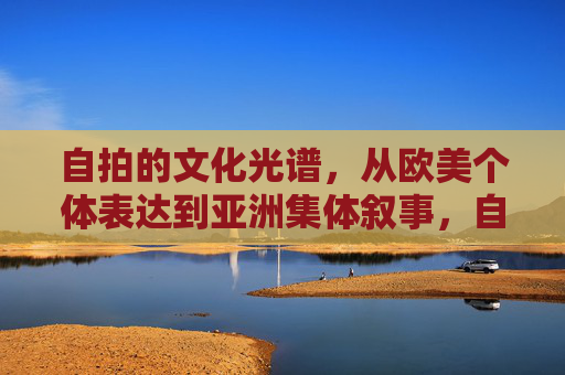 自拍的文化光谱，从欧美个体表达到亚洲集体叙事，自拍的文化光谱，欧美个体与亚洲集体叙事
