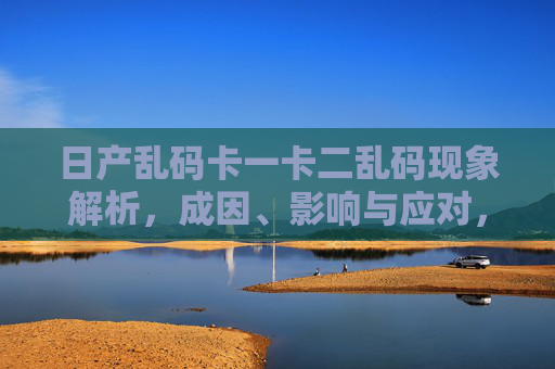 日产乱码卡一卡二乱码现象解析,成因、影响与应对,日产乱码卡一卡二乱码现象解析,成因、影响与应对 日产乱码卡一卡二乱码现象解析,成因、影响与应对,日产乱码卡一卡二乱码现象解析,成因、影响与应对
