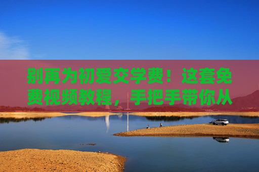 别再为初爱交学费!这套免费视频教程,手把手带你从0到1 别再为初爱交学费!这套免费视频教程,手把手带你从0到1