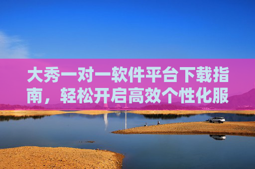 大秀一对一软件平台下载指南,轻松开启高效个性化服务,大秀一对一软件平台下载指南,轻松开启高效个性化服务 大秀一对一软件平台下载指南,轻松开启高效个性化服务,大秀一对一软件平台下载指南,轻松开启高效个性化服务