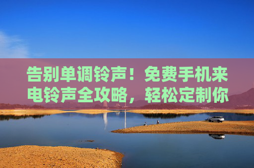 告别单调铃声！免费手机来电铃声全攻略，轻松定制你的专属来电声，告别单调铃声，免费手机来电铃声定制全攻略