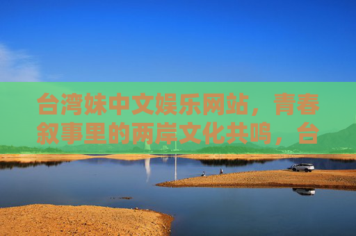 台湾妹中文娱乐网站,青春叙事里的两岸文化共鸣,台湾妹中文娱乐网站,青春叙事里的两岸文化共鸣 台湾妹中文娱乐网站,青春叙事里的两岸文化共鸣,台湾妹中文娱乐网站,青春叙事里的两岸文化共鸣