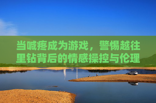 当喊疼成为游戏,警惕越往里钻背后的情感操控与伦理缺失,警惕喊疼游戏背后的情感操控与伦理缺失 当喊疼成为游戏,警惕越往里钻背后的情感操控与伦理缺失,警惕喊疼游戏背后的情感操控与伦理缺失