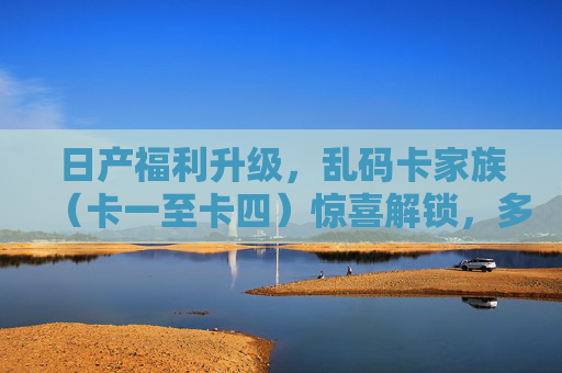 日产福利升级，乱码卡家族（卡一至卡四）惊喜解锁，多重权益等你来！日产福利升级，乱码卡家族惊喜解锁，多重权益等你来！