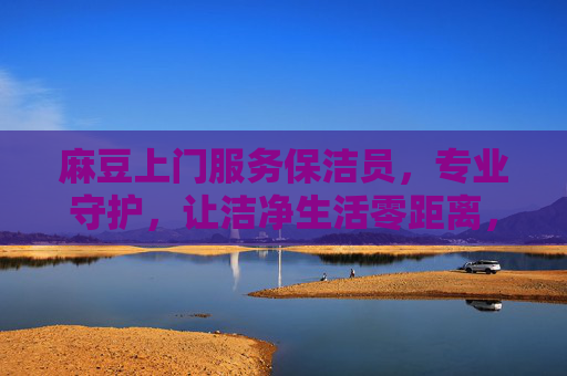 麻豆上门服务保洁员,专业守护,让洁净生活零距离,麻豆上门保洁,专业守护,洁净生活零距离 麻豆上门服务保洁员,专业守护,让洁净生活零距离,麻豆上门保洁,专业守护,洁净生活零距离