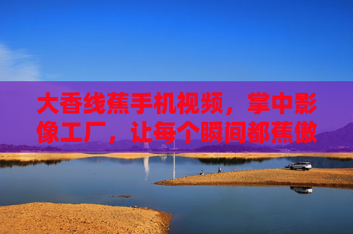 大香线蕉手机视频,掌中影像工厂,让每个瞬间都蕉傲精彩 大香线蕉手机视频,掌中影像工厂,让每个瞬间都蕉傲精彩