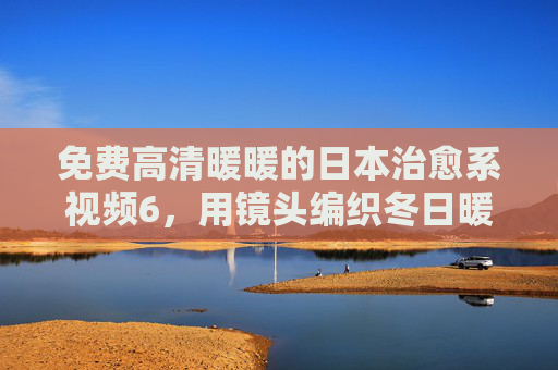 免费高清暖暖的日本治愈系视频6，用镜头编织冬日暖阳，温暖触手可及，冬日暖阳治愈系视频，温暖触手可及