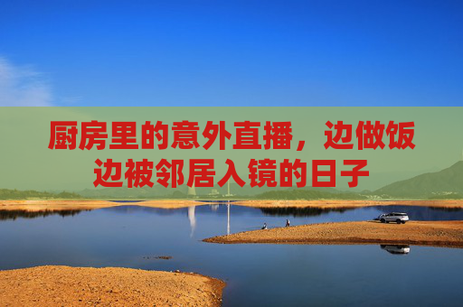 厨房里的意外直播,边做饭边被邻居入镜的日子 厨房里的意外直播,边做饭边被邻居入镜的日子
