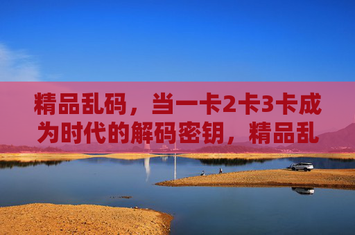 精品乱码,当一卡2卡3卡成为时代的解码密钥,精品乱码,一卡二卡三卡成时代解码密钥 精品乱码,当一卡2卡3卡成为时代的解码密钥,精品乱码,一卡二卡三卡成时代解码密钥