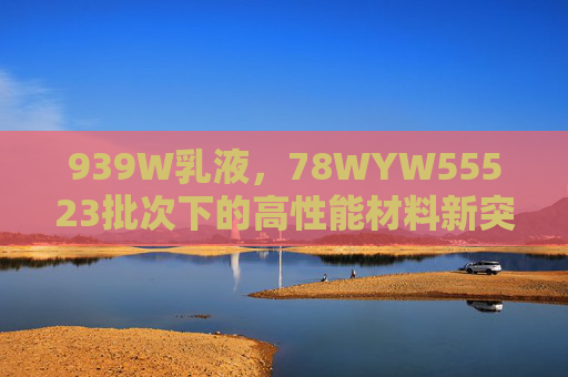 939W乳液,78WYW55523批次下的高性能材料新突破,939W乳液78WYW55523批次高性能材料新突破 939W乳液,78WYW55523批次下的高性能材料新突破,939W乳液78WYW55523批次高性能材料新突破
