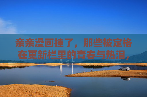 亲亲漫画挂了,那些被定格在更新栏里的青春与热泪,亲亲漫画停更,更新栏定格的青春热泪 亲亲漫画挂了,那些被定格在更新栏里的青春与热泪,亲亲漫画停更,更新栏定格的青春热泪