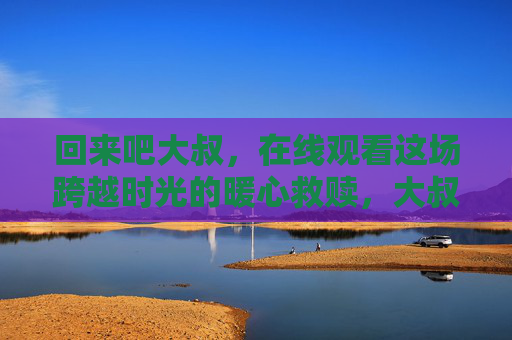 回来吧大叔,在线观看这场跨越时光的暖心救赎,大叔的跨越时光暖心救赎 回来吧大叔,在线观看这场跨越时光的暖心救赎,大叔的跨越时光暖心救赎