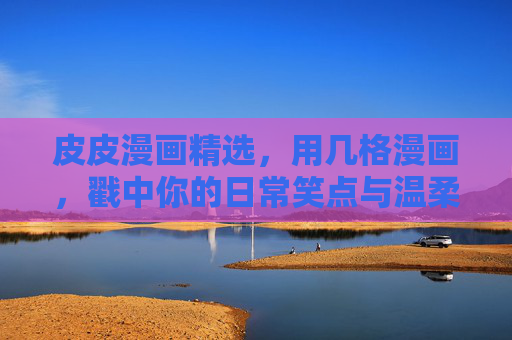 皮皮漫画精选，用几格漫画，戳中你的日常笑点与温柔，皮皮漫画精选，几格戳中日常笑点与温柔