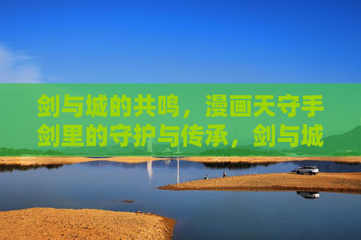 剑与城的共鸣,漫画天守手剑里的守护与传承,剑与城阙的和鸣,天守手剑的守护传承 剑与城的共鸣,漫画天守手剑里的守护与传承,剑与城阙的和鸣,天守手剑的守护传承
