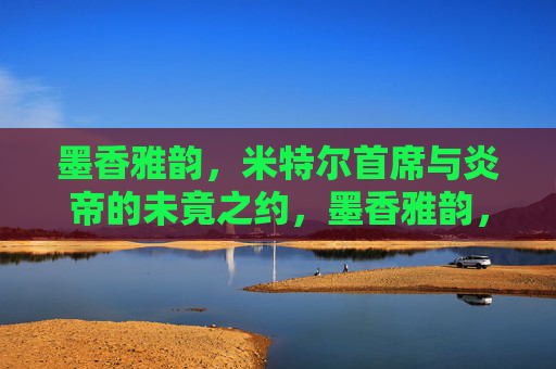 墨香雅韵，米特尔首席与炎帝的未竟之约，墨香雅韵，米特尔首席与炎帝的未竟之约