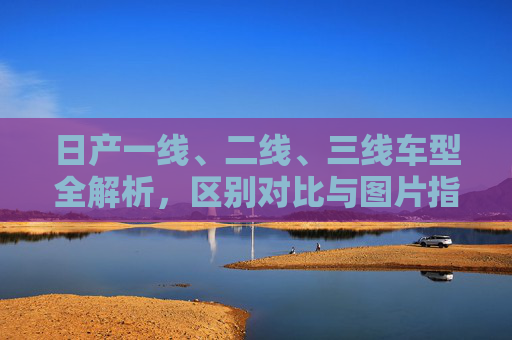 日产一线、二线、三线车型全解析,区别对比与图片指南,日产一线/二线/三线车型全解析,区别对比与图片指南 日产一线、二线、三线车型全解析,区别对比与图片指南,日产一线/二线/三线车型全解析,区别对比与图片指南