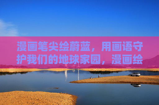 漫画笔尖绘蔚蓝,用画语守护我们的地球家园,漫画绘蔚蓝,画语护家园 漫画笔尖绘蔚蓝,用画语守护我们的地球家园,漫画绘蔚蓝,画语护家园