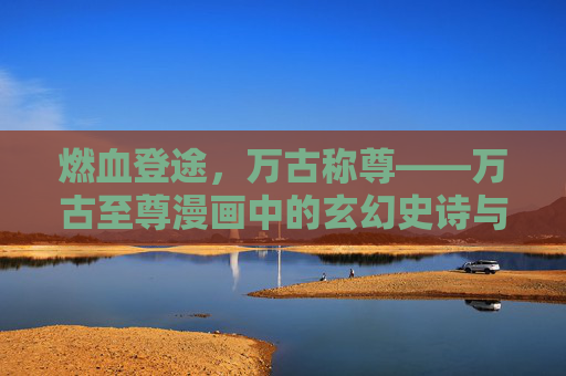 燃血登途,万古称尊——万古至尊漫画中的玄幻史诗与热血传奇,燃血登途,万古称尊,万古至尊的玄幻热血史诗 燃血登途,万古称尊——万古至尊漫画中的玄幻史诗与热血传奇,燃血登途,万古称尊,万古至尊的玄幻热血史诗