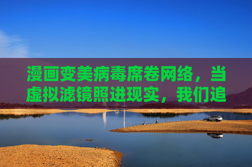 漫画变美病毒席卷网络，当虚拟滤镜照进现实，我们追逐的是美还是幻影？漫画变美病毒席卷网络，我们追逐的是美还是幻影？
