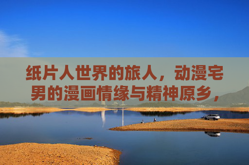 纸片人世界的旅人,动漫宅男的漫画情缘与精神原乡,纸片人世界的旅人,动漫宅男的漫画情缘与精神原乡 纸片人世界的旅人,动漫宅男的漫画情缘与精神原乡,纸片人世界的旅人,动漫宅男的漫画情缘与精神原乡