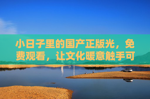 小日子里的国产正版光,免费观看,让文化暖意触手可及,小日子里的免费正版光,文化暖意触手可及 小日子里的国产正版光,免费观看,让文化暖意触手可及,小日子里的免费正版光,文化暖意触手可及