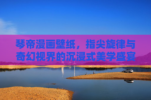 琴帝漫画壁纸,指尖旋律与奇幻视界的沉浸式美学盛宴,琴帝漫画壁纸,指尖旋律与奇幻视界的沉浸式美学 琴帝漫画壁纸,指尖旋律与奇幻视界的沉浸式美学盛宴,琴帝漫画壁纸,指尖旋律与奇幻视界的沉浸式美学