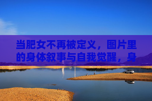 当肥女不再被定义,图片里的身体叙事与自我觉醒,身体叙事的觉醒,肥女不再被定义 当肥女不再被定义,图片里的身体叙事与自我觉醒,身体叙事的觉醒,肥女不再被定义