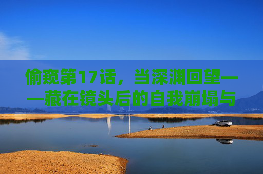 偷窥第17话,当深渊回望——藏在镜头后的自我崩塌与救赎微光,偷窥第17话,镜头后的深渊回望,自我崩塌与救赎微光 偷窥第17话,当深渊回望——藏在镜头后的自我崩塌与救赎微光,偷窥第17话,镜头后的深渊回望,自我崩塌与救赎微光