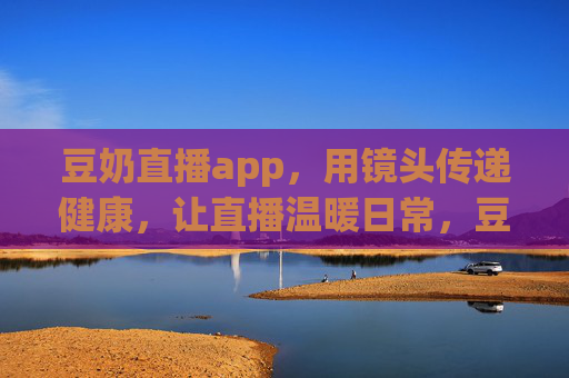 豆奶直播app,用镜头传递健康,让直播温暖日常,豆奶直播app,健康随镜头,温暖在日常 豆奶直播app,用镜头传递健康,让直播温暖日常,豆奶直播app,健康随镜头,温暖在日常