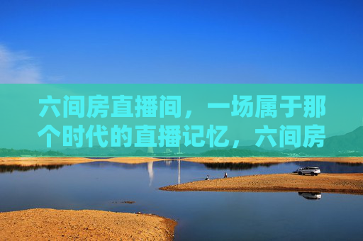 六间房直播间,一场属于那个时代的直播记忆,六间房直播间,那个时代的直播记忆 六间房直播间,一场属于那个时代的直播记忆,六间房直播间,那个时代的直播记忆