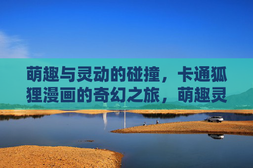 萌趣与灵动的碰撞,卡通狐狸漫画的奇幻之旅,萌趣灵动,卡通狐狸的奇幻漫画之旅 萌趣与灵动的碰撞,卡通狐狸漫画的奇幻之旅,萌趣灵动,卡通狐狸的奇幻漫画之旅
