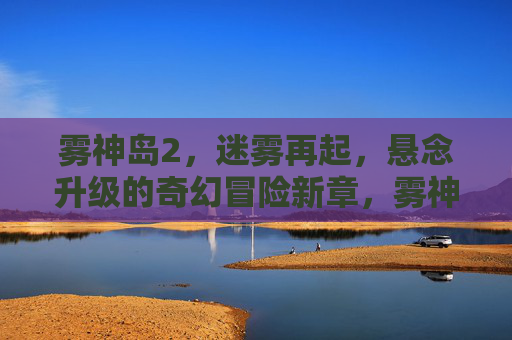 雾神岛2,迷雾再起,悬念升级的奇幻冒险新章,雾神岛2,迷雾再起,悬念升级奇幻冒险新章 雾神岛2,迷雾再起,悬念升级的奇幻冒险新章,雾神岛2,迷雾再起,悬念升级奇幻冒险新章
