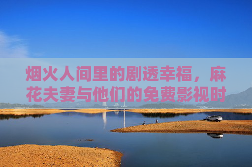 烟火人间里的剧透幸福,麻花夫妻与他们的免费影视时光,烟火人间里的麻花夫妻,剧透幸福与免费影视时光 烟火人间里的剧透幸福,麻花夫妻与他们的免费影视时光,烟火人间里的麻花夫妻,剧透幸福与免费影视时光