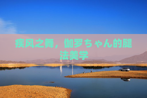 疾风之舞,伽罗ちゃん的腿法美学 疾风之舞,伽罗ちゃん的腿法美学