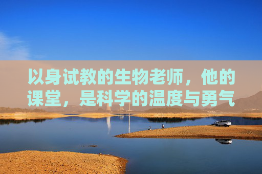 以身试教的生物老师,他的课堂,是科学的温度与勇气,以身试教,生物课堂的温度与勇气 以身试教的生物老师,他的课堂,是科学的温度与勇气,以身试教,生物课堂的温度与勇气