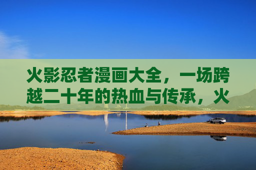 火影忍者漫画大全，一场跨越二十年的热血与传承，火影忍者漫画，二十年的热血传承