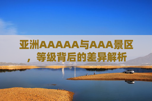 亚洲AAAAA与AAA景区，等级背后的差异解析